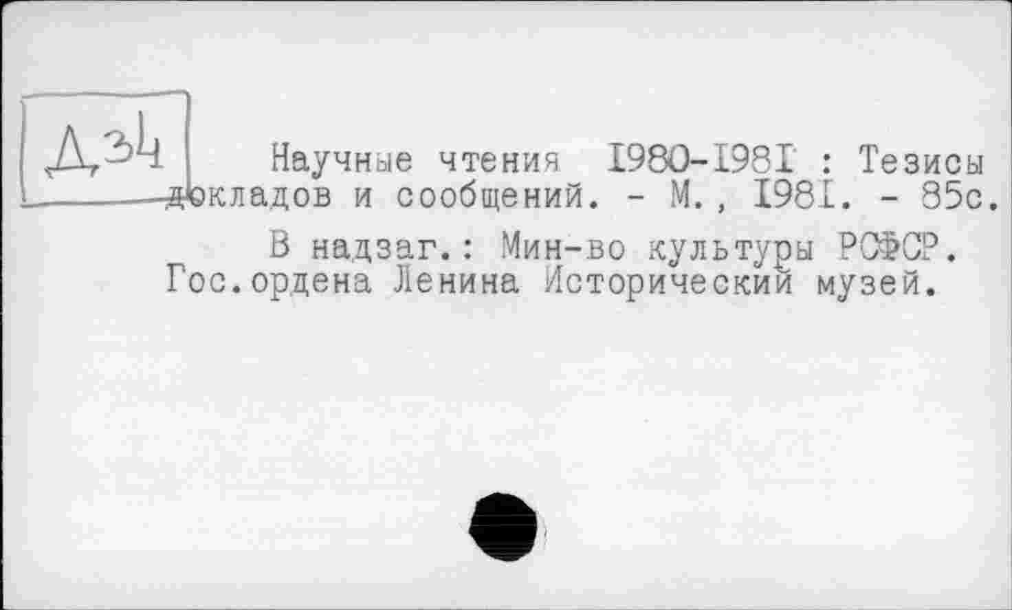 ﻿
Научные чтения I98O-I98I : Тезисы ■докладов и сообщений. - М., 1981. - 85с.
В надзаг.: Мин-во культуры РСФСР. Гос.ордена Ленина Исторический музей.